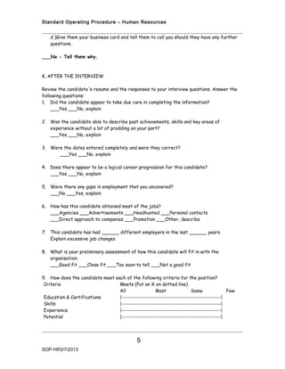 Standard Operating Procedure – Human Resources


   d )Give them your business card and tell them to call you should they have any further
   questions.

___No - Tell them why.



K. AFTER THE INTERVIEW

Review the candidate's resume and the responses to your interview questions. Answer the
following questions:
1. Did the candidate appear to take due care in completing the information?
    ___Yes ___No, explain

2. Was the candidate able to describe past achievements, skills and key areas of
   experience without a lot of prodding on your part?
   ___Yes ___No, explain

3. Were the dates entered completely and were they correct?
      ___Yes ___No, explain

4. Does there appear to be a logical career progression for this candidate?
   ___Yes ___No, explain

5. Were there any gaps in employment that you uncovered?
   ___No ___Yes, explain

6. How has this candidate obtained most of the jobs?
   ___Agencies ___Advertisements ___Headhunted ___Personal contacts
   ___Direct approach to companies ___Promotion ___Other, describe

7. This candidate has had ______ different employers in the last ______ years.
   Explain excessive job changes

8. What is your preliminary assessment of how this candidate will fit in with the
   organisation:
   ___Good fit ___Close fit ___Too soon to tell ___Not a good fit

9. How does the candidate meet each of the following criteria for the position?
 Criteria                        Meets (Put an X on dotted line)
                                 All               Most               Some             Few
 Education & Certifications      |---------------------------------------------------|
 Skills                          |---------------------------------------------------|
 Experience                      |---------------------------------------------------|
 Potential                       |---------------------------------------------------|




                                            5
SOP-HR3/7/2013
 