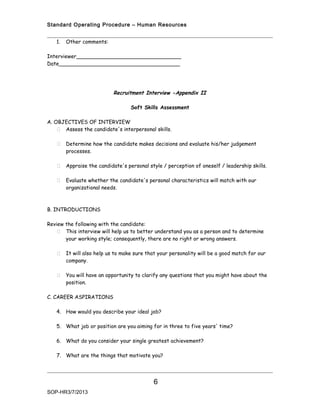 Standard Operating Procedure – Human Resources


   1.   Other comments:

Interviewer________________________________
Date_____________________________________




                           Recruitment Interview -Appendix II

                                   Soft Skills Assessment

A. OBJECTIVES OF INTERVIEW
     Assess the candidate's interpersonal skills.

       Determine how the candidate makes decisions and evaluate his/her judgement
        processes.

       Appraise the candidate's personal style / perception of oneself / leadership skills.

       Evaluate whether the candidate's personal characteristics will match with our
        organizational needs.



B. INTRODUCTIONS

Review the following with the candidate:
    This interview will help us to better understand you as a person and to determine
       your working style; consequently, there are no right or wrong answers.

       It will also help us to make sure that your personality will be a good match for our
        company.

       You will have an opportunity to clarify any questions that you might have about the
        position.

C. CAREER ASPIRATIONS

   4. How would you describe your ideal job?

   5. What job or position are you aiming for in three to five years' time?

   6. What do you consider your single greatest achievement?

   7. What are the things that motivate you?




                                            6
SOP-HR3/7/2013
 