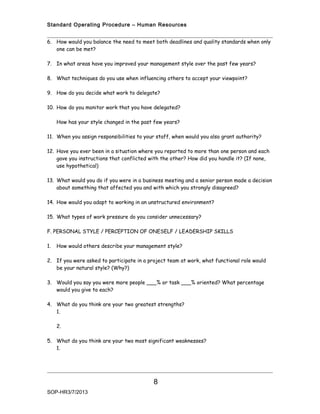 Standard Operating Procedure – Human Resources


6. How would you balance the need to meet both deadlines and quality standards when only
   one can be met?

7. In what areas have you improved your management style over the past few years?

8. What techniques do you use when influencing others to accept your viewpoint?

9. How do you decide what work to delegate?

10. How do you monitor work that you have delegated?

     How has your style changed in the past few years?

11. When you assign responsibilities to your staff, when would you also grant authority?

12. Have you ever been in a situation where you reported to more than one person and each
    gave you instructions that conflicted with the other? How did you handle it? (If none,
    use hypothetical)

13. What would you do if you were in a business meeting and a senior person made a decision
    about something that affected you and with which you strongly disagreed?

14. How would you adapt to working in an unstructured environment?

15. What types of work pressure do you consider unnecessary?

F. PERSONAL STYLE / PERCEPTION OF ONESELF / LEADERSHIP SKILLS

1.   How would others describe your management style?

2. If you were asked to participate in a project team at work, what functional role would
   be your natural style? (Why?)

3. Would you say you were more people ___% or task ___% oriented? What percentage
   would you give to each?

4. What do you think are your two greatest strengths?
   1.

     2.

5. What do you think are your two most significant weaknesses?
   1.




                                           8
SOP-HR3/7/2013
 