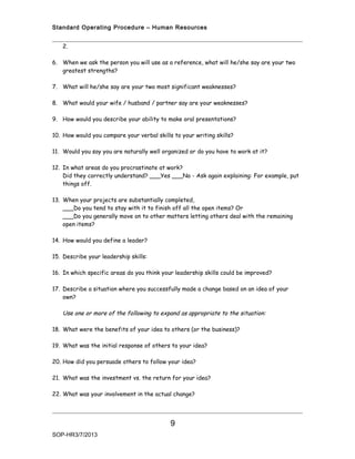 Standard Operating Procedure – Human Resources


   2.

6. When we ask the person you will use as a reference, what will he/she say are your two
   greatest strengths?

7. What will he/she say are your two most significant weaknesses?

8. What would your wife / husband / partner say are your weaknesses?

9. How would you describe your ability to make oral presentations?

10. How would you compare your verbal skills to your writing skills?

11. Would you say you are naturally well organized or do you have to work at it?

12. In what areas do you procrastinate at work?
    Did they correctly understand? ___Yes ___No - Ask again explaining: For example, put
    things off.

13. When your projects are substantially completed,
    ___Do you tend to stay with it to finish off all the open items? Or
    ___Do you generally move on to other matters letting others deal with the remaining
    open items?

14. How would you define a leader?

15. Describe your leadership skills:

16. In which specific areas do you think your leadership skills could be improved?

17. Describe a situation where you successfully made a change based on an idea of your
    own?

   Use one or more of the following to expand as appropriate to the situation:

18. What were the benefits of your idea to others (or the business)?

19. What was the initial response of others to your idea?

20. How did you persuade others to follow your idea?

21. What was the investment vs. the return for your idea?

22. What was your involvement in the actual change?




                                            9
SOP-HR3/7/2013
 