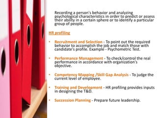 What is Profiling ? behavior and analyzing
   Recording a person's
     psychological characteristics in order to predict or assess
     their ability in a certain sphere or to identify a particular
     group of people.

  HR profiling

  • Recruitment and Selection - To point out the required
    behavior to accomplish the job and match those with
    candidate's profile. Example - Psychometric Test.

  • Performance Management - To check/control the real
    performance in accordance with organization's
    objective.

  • Competency Mapping /Skill Gap Analysis - To judge the
    current level of employee.

  • Training and Development - HR profiling provides inputs
    in designing the T&D.

  • Succession Planning - Prepare future leadership.
 