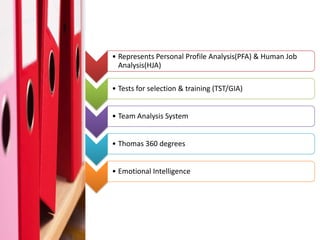 Thomas Profiling Tool



     • Represents Personal Profile Analysis(PFA) & Human Job
       Analysis(HJA)

     • Tests for selection & training (TST/GIA)


     • Team Analysis System


     • Thomas 360 degrees


     • Emotional Intelligence
 
