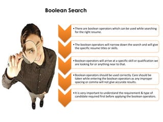 Boolean Search


         • There are boolean operators which can be used while searching
           for the right resume.


         • The boolean operators will narrow down the search and will give
           the specific resume titles or skills.


         • Boolean operators will arrive at a specific skill or qualification we
           are looking for or anything near to that.


         • Boolean operators should be used correctly. Care should be
           taken while entering the boolean operators as any improper
           spacing or comma will not give accurate results.


         • It is very important to understand the requirement & type of
           candidate required first before applying the boolean operators.
 