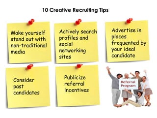 10 Creative Recruiting Tips



                    Actively search         Advertise in
Make yourself
                    profiles and            places
stand out with
                    social                  frequented by
non-traditional
                    networking              your ideal
media
                    sites                   candidate



                       Publicize
 Consider
                       referral
 past
                       incentives
 candidates
 