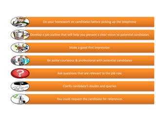 Contacting and Screening


         Do your homework on candidates before picking up the telephone


Develop a job outline that will help you present a clear vision to potential candidates


                            Make a good first impression


            Be polite courteous & professional with potential candidates


                   Ask questions that are relevant to the job role


                       Clarify candidate’s doubts and queries


                   You could request the candidate for references
 