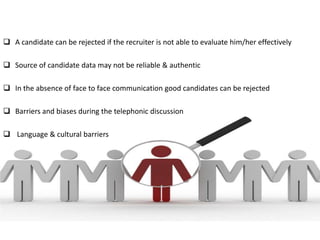 Contacting Problems

 A candidate can be rejected if the recruiter is not able to evaluate him/her effectively

 Source of candidate data may not be reliable & authentic

 In the absence of face to face communication good candidates can be rejected

 Barriers and biases during the telephonic discussion

 Language & cultural barriers
 