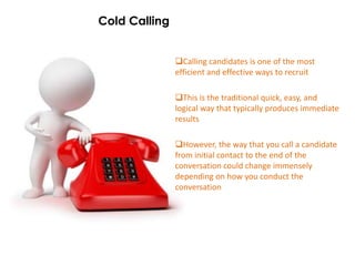 Cold Calling


               Calling candidates is one of the most
               efficient and effective ways to recruit

               This is the traditional quick, easy, and
               logical way that typically produces immediate
               results

               However, the way that you call a candidate
               from initial contact to the end of the
               conversation could change immensely
               depending on how you conduct the
               conversation
 