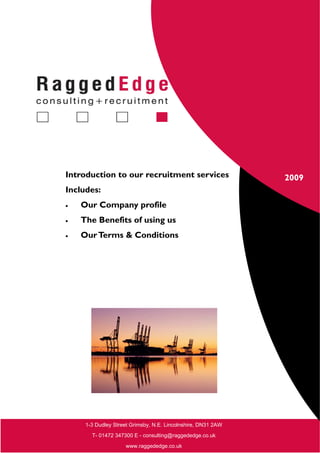 Introduction to our recruitment services                      2009
Includes:
•   Our Company profile
•   The Benefits of using us
•   Our Terms & Conditions




     1-3 Dudley Street Grimsby, N.E. Lincolnshire, DN31 2AW
       T- 01472 347300 E - consulting@raggededge.co.uk
                    www.raggededge.co.uk
 