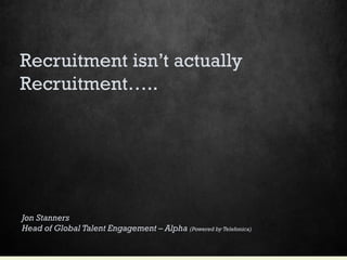 Recruitment isn’t actually
Recruitment…..
Jon Stanners
Head of Global Talent Engagement – Alpha (Powered by Telefonica)
 