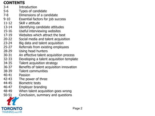 CONTENTS
3-4 Introduction
5-6 Types of candidate
7-8 Dimensions of a candidate
9-10 Essential factors for job success
11-12 Skill v attitude
13-14 Identifying candidate attitudes
15-16 Useful interviewing websites
17-19 Websites which attract the best
20-22 Social media and talent acquisition
23-24 Big data and talent acquisition
25-27 Referrals from existing employees
28-29 Using head hunters
30-31 An effective talent acquisition process
32-33 Developing a talent acquisition template
34-35 Talent acquisition strategy
36-37 Benefits of talent acquisition innovation
38-39 Talent communities
40-41 Passion
42-43 The power of three
44-45 Biometric tests
46-47 Employer branding
48-49 When talent acquisition goes wrong
50-51 Conclusion, summary and questions
Page 2
 