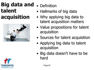 Big data and
talent
acquisition
• Definition
• Hallmarks of big data
• Why applying big data to
talent acquisition matters
• Value propositions for talent
acquisition
• Sources for talent acquisition
• Applying big data to talent
acquisition
• Big data doesn’t have to be
hard
Page 24
 