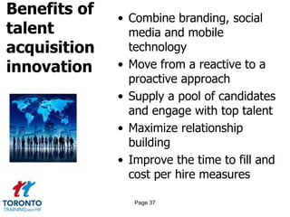 Benefits of
talent
acquisition
innovation
• Combine branding, social
media and mobile
technology
• Move from a reactive to a
proactive approach
• Supply a pool of candidates
and engage with top talent
• Maximize relationship
building
• Improve the time to fill and
cost per hire measures
Page 37
 