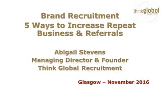 Brand Recruitment
5 Ways to Increase Repeat
Business & Referrals
Abigail Stevens
Managing Director & Founder
Think Global Recruitment
Glasgow – November 2016
 