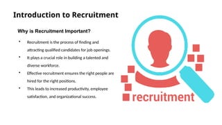 Introduction to Recruitment
Why is Recruitment Important?
• Recruitment is the process of finding and
attracting qualified candidates for job openings.
• It plays a crucial role in building a talented and
diverse workforce.
• Effective recruitment ensures the right people are
hired for the right positions.
• This leads to increased productivity, employee
satisfaction, and organizational success.
 