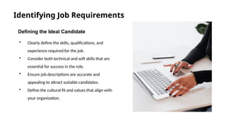 Identifying Job Requirements
Defining the Ideal Candidate
• Clearly define the skills, qualifications, and
experience required for the job.
• Consider both technical and soft skills that are
essential for success in the role.
• Ensure job descriptions are accurate and
appealing to attract suitable candidates.
• Define the cultural fit and values that align with
your organization.
s
 