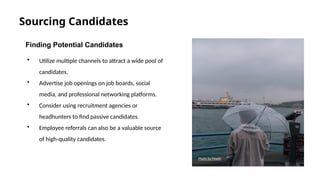 Sourcing Candidates
Finding Potential Candidates
• Utilize multiple channels to attract a wide pool of
candidates.
• Advertise job openings on job boards, social
media, and professional networking platforms.
• Consider using recruitment agencies or
headhunters to find passive candidates.
• Employee referrals can also be a valuable source
of high-quality candidates.
Photo by Pexels
 