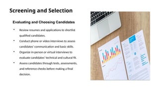 Screening and Selection
Evaluating and Choosing Candidates
• Review resumes and applications to shortlist
qualified candidates.
• Conduct phone or video interviews to assess
candidates' communication and basic skills.
• Organize in-person or virtual interviews to
evaluate candidates' technical and cultural fit.
• Assess candidates through tests, assessments,
and reference checks before making a final
decision.
 