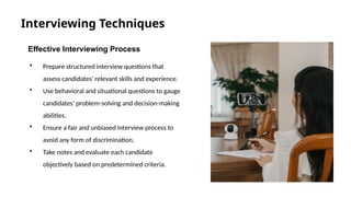 Interviewing Techniques
Effective Interviewing Process
• Prepare structured interview questions that
assess candidates' relevant skills and experience.
• Use behavioral and situational questions to gauge
candidates' problem-solving and decision-making
abilities.
• Ensure a fair and unbiased interview process to
avoid any form of discrimination.
• Take notes and evaluate each candidate
objectively based on predetermined criteria.
 