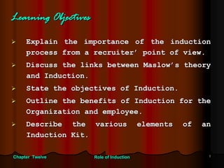 Learning Objectives

     Explain the importance of the induction
     process from a recruiter’ point of view.
     Discuss the links between Maslow’s theory
     and Induction.
     State the objectives of Induction.
     Outline the benefits of Induction for the
     Organization and employee.
     Describe the various                 elements   of   an
     Induction Kit.

Chapter Twelve        Role of Induction                    1
 