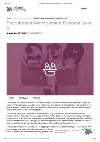 04/06/2018 Recruitment Management Diploma Level 3 - Adams Academy
https://www.adamsacademy.com/course/recruitment-management-diploma-level-3/ 1/13
( 8 REVIEWS )
HOME / COURSE / MANAGEMENT / RECRUITMENT MANAGEMENT DIPLOMA LEVEL 3
Recruitment Management Diploma Level
3
479 STUDENTS
Companies are always on the hunt for hiring the right personnel that ts and adopts their corporate
culture. Finding these people is however not an easy task as there are thousands of job applicants for
only one open position. Well with the help of this Recruitment Management Diploma Level 3 course,
recruitment just became a whole lot easier.
This course is designed for those in mind that want to go into human resources or recruitment
management. The course will help you to de ne and know positions for a given company seeking to
hire someone. It will also help you develop strategies to hire new sta , lure great candidates, and lter
applications for interviews. Next you will discover more about the interview and selection process in a
bit more detail. You will also learn how to make an o er and how onboarding works.
The course could prove useful to a lot of people given that it will not only help you recruit others, but
help you see where you might be going wrong in the interview process. So if you want to get hired
easily or work in the recruitment industry, get this course now.
HOME CURRICULUM REVIEWS
LOGIN
Welcome back! Can I help you
with anything? 
 