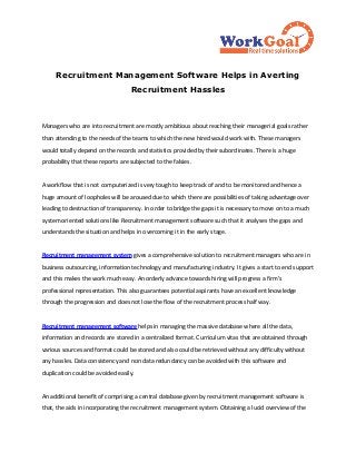 Recruitment Management Software Helps in Averting
                                   Recruitment Hassles



Managers who are into recruitment are mostly ambitious about reaching their managerial goals rather
than attending to the needs of the teams to which the new hired would work with. These managers
would totally depend on the records and statistics provided by their subordinates. There is a huge
probability that these reports are subjected to the falsies.


A workflow that is not computerized is very tough to keep track of and to be monitored and hence a
huge amount of loopholes will be aroused due to which there are possibilities of taking advantage over
leading to destruction of transparency. In order to bridge the gaps it is necessary to move on to a much
system oriented solutions like Recruitment management software such that it analyses the gaps and
understands the situation and helps in overcoming it in the early stage.


Recruitment management system gives a comprehensive solution to recruitment managers who are in
business outsourcing, information technology and manufacturing industry. It gives a start to end support
and this makes the work much easy. An orderly advance towards hiring will progress a firm's
professional representation. This also guarantees potential aspirants have an excellent knowledge
through the progression and does not lose the flow of the recruitment process half way.


Recruitment management software helps in managing the massive database where all the data,
information and records are stored in a centralized format. Curriculum vitas that are obtained through
various sources and format could be stored and also could be retrieved without any difficulty without
any hassles. Data consistency and non data redundancy can be avoided with this software and
duplication could be avoided easily.


An additional benefit of comprising a central database given by recruitment management software is
that, the aids in incorporating the recruitment management system. Obtaining a lucid overview of the
 