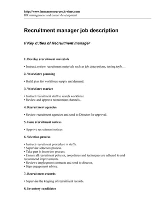 http://www.humanresources.hrvinet.com
HR management and career development



Recruitment manager job description

I/ Key duties of Recruitment manager



1. Develop recruitment materials

• Instruct, review recruitment materials such as job descriptions, testing tools…

2. Workforce planning

• Build plan for workforce supply and demand.

3. Workforce market

• Instruct recruitment staff to search workforce
• Review and approve recruitment channels..

4. Recruitment agencies

• Review recruitment agencies and send to Director for approval.

5. Issue recruitment notices

• Approve recruitment notices

6. Selection process

• Instruct recruitment procedure to staffs.
• Supervise selection process.
• Take part in interview process.
• Ensure all recruitment policies, procedures and techniques are adhered to and
recommend improvements.
• Reviews employment contracts and send to director.
• Sign engagement advice.

7. Recruitment records

• Supervise the keeping of recruitment records.

8. Inventory candidates
 
