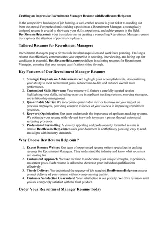Crafting an Impressive Recruitment Manager Resume withBestResumeHelp.com
In the competitive landscape of job hunting, a well-crafted resume is your ticket to standing out
from the crowd. For professionals seeking a position as a Recruitment Manager, a strategically
designed resume is crucial to showcase your skills, experience, and achievements in the field.
BestResumeHelp.comis your trusted partner in creating a compelling Recruitment Manager resume
that captures the attention of potential employers.
Tailored Resumes for Recruitment Managers
Recruitment Managers play a pivotal role in talent acquisition and workforce planning. Crafting a
resume that effectively communicates your expertise in sourcing, interviewing, and hiring top-tier
candidates is essential. BestResumeHelp.comspecializes in tailoring resumes for Recruitment
Managers, ensuring that your unique qualifications shine through.
Key Features of Our Recruitment Manager Resumes
1. Strategic Emphasis on Achievements
: We highlight your accomplishments, demonstrating
your ability to meet recruitment goals, reduce time-to-fill, and enhance overall team
performance.
2. Customized Skills Showcase: Your resume will feature a carefully curated section
highlighting your skills, including expertise in applicant tracking systems, sourcing strategies,
and relationship management.
3. Quantifiable Metrics: We incorporate quantifiable metrics to showcase your impact on
previous employers, providing concrete evidence of your success in improving recruitment
processes.
4. Keyword Optimization: Our team understands the importance of applicant tracking systems.
We optimize your resume with relevant keywords to ensure it passes through automated
screening processes.
5. Professional Formatting: A visually appealing and professionally formatted resume is
crucial. BestResumeHelp.comensures your document is aesthetically pleasing, easy to read,
and aligns with industry standards.
Why Choose BestResumeHelp.com ?
1. Expert Resume Writers: Our team of experienced resume writers specializes in crafting
resumes for Recruitment Managers. They understand the industry and know what recruiters
are looking for.
2. Customized Approach: We take the time to understand your unique strengths, experiences,
and career goals. Each resume is tailored to showcase your individual qualifications
effectively.
3. Timely Delivery: We understand the urgency of job searches.BestResumeHelp.comensures
prompt delivery of your resume without compromising quality.
4. Customer Satisfaction Guaranteed: Your satisfaction is our priority. We offer revisions until
you are completely satisfied with the final product.
Order Your Recruitment Manager Resume Today
 