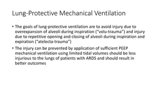 Lung-Protective Mechanical Ventilation
• The goals of lung-protective ventilation are to avoid injury due to
overexpansion of alveoli during inspiration (“volu-trauma”) and injury
due to repetitive opening and closing of alveoli during inspiration and
expiration (“atelecta-trauma”)
• The injury can be prevented by application of sufficient PEEP
mechanical ventilation using limited tidal volumes should be less
injurious to the lungs of patients with ARDS and should result in
better outcomes
 