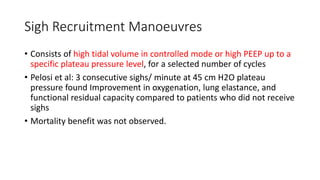 Sigh Recruitment Manoeuvres
• Consists of high tidal volume in controlled mode or high PEEP up to a
specific plateau pressure level, for a selected number of cycles
• Pelosi et al: 3 consecutive sighs/ minute at 45 cm H2O plateau
pressure found Improvement in oxygenation, lung elastance, and
functional residual capacity compared to patients who did not receive
sighs
• Mortality benefit was not observed.
 