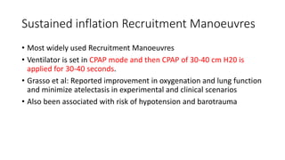 Sustained inflation Recruitment Manoeuvres
• Most widely used Recruitment Manoeuvres
• Ventilator is set in CPAP mode and then CPAP of 30-40 cm H20 is
applied for 30-40 seconds.
• Grasso et al: Reported improvement in oxygenation and lung function
and minimize atelectasis in experimental and clinical scenarios
• Also been associated with risk of hypotension and barotrauma
 