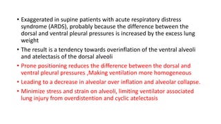 • Exaggerated in supine patients with acute respiratory distress
syndrome (ARDS), probably because the difference between the
dorsal and ventral pleural pressures is increased by the excess lung
weight
• The result is a tendency towards overinflation of the ventral alveoli
and atelectasis of the dorsal alveoli
• Prone positioning reduces the difference between the dorsal and
ventral pleural pressures ,Making ventilation more homogeneous
• Leading to a decrease in alveolar over inflation and alveolar collapse.
• Minimize stress and strain on alveoli, limiting ventilator associated
lung injury from overdistention and cyclic atelectasis
 