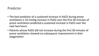 Predictor
• The best predictor of a sustained increase in PaO2 during prone
ventilation is 10 mmHg increase in PaO2 over the first 30 minutes of
prone ventilation predicted a sustained increase in PaO2 over the
next two hours
• Patients whose PaO2 did not increase during the first 30 minutes of
prone ventilation showed no subsequent improvement in their
oxygenation
 