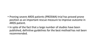 • Proning severe ARDS patients (PROSWA) trial has proved prone
position as an important rescue measure to improve outcome in
ARDS patient.
• In spite of the fact that a large number of studies have been
published, definitive guidelines for the best method has not been
recommended.
 