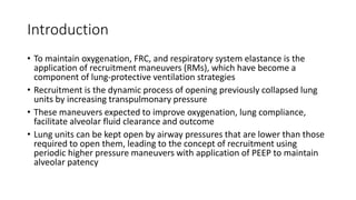 Introduction
• To maintain oxygenation, FRC, and respiratory system elastance is the
application of recruitment maneuvers (RMs), which have become a
component of lung-protective ventilation strategies
• Recruitment is the dynamic process of opening previously collapsed lung
units by increasing transpulmonary pressure
• These maneuvers expected to improve oxygenation, lung compliance,
facilitate alveolar fluid clearance and outcome
• Lung units can be kept open by airway pressures that are lower than those
required to open them, leading to the concept of recruitment using
periodic higher pressure maneuvers with application of PEEP to maintain
alveolar patency
 