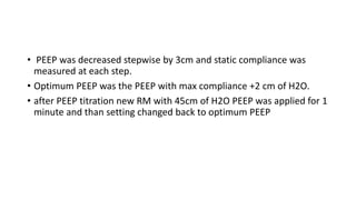 • PEEP was decreased stepwise by 3cm and static compliance was
measured at each step.
• Optimum PEEP was the PEEP with max compliance +2 cm of H2O.
• after PEEP titration new RM with 45cm of H2O PEEP was applied for 1
minute and than setting changed back to optimum PEEP
 