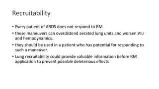 Recruitability
• Every patient of ARDS does not respond to RM.
• these maneuvers can overdistend aerated lung units and worsen VILI
and hemodynamics.
• they should be used in a patient who has potential for responding to
such a maneuver.
• Lung recruitability could provide valuable information before RM
application to prevent possible deleterious effects
 