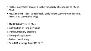 • Factors potentially involved in the variability of response to RM in
ARDS
• ARDS related -Focal vs nonfocal , Early vs late ,Severe vs moderate,
Associated vasoactive drugs
• RM-Related Type of RMs
oDistribution of lung perfusion
oTranspulmonary pressure
oTiming of application
oPatient positioning
• Post-RM strategy Post-RM PEEP
 