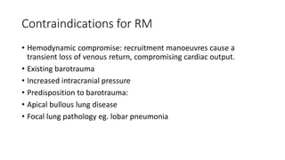 Contraindications for RM
• Hemodynamic compromise: recruitment manoeuvres cause a
transient loss of venous return, compromising cardiac output.
• Existing barotrauma
• Increased intracranial pressure
• Predisposition to barotrauma:
• Apical bullous lung disease
• Focal lung pathology eg. lobar pneumonia
 