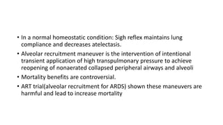 • In a normal homeostatic condition: Sigh reflex maintains lung
compliance and decreases atelectasis.
• Alveolar recruitment maneuver is the intervention of intentional
transient application of high transpulmonary pressure to achieve
reopening of nonaerated collapsed peripheral airways and alveoli
• Mortality benefits are controversial.
• ART trial(alveolar recruitment for ARDS) shown these maneuvers are
harmful and lead to increase mortality
 