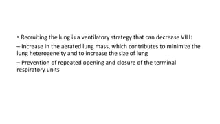 • Recruiting the lung is a ventilatory strategy that can decrease VILI:
– Increase in the aerated lung mass, which contributes to minimize the
lung heterogeneity and to increase the size of lung
– Prevention of repeated opening and closure of the terminal
respiratory units
 