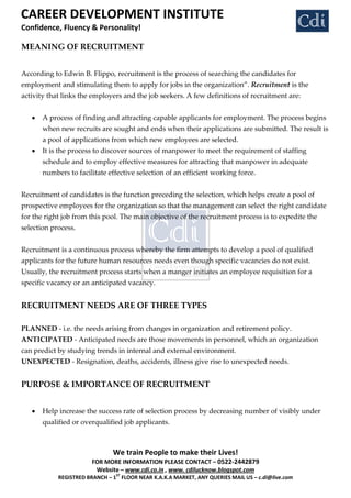 CAREER DEVELOPMENT INSTITUTE
Confidence, Fluency & Personality!

MEANING OF RECRUITMENT


According to Edwin B. Flippo, recruitment is the process of searching the candidates for
employment and stimulating them to apply for jobs in the organization‛. Recruitment is the
activity that links the employers and the job seekers. A few definitions of recruitment are:


       A process of finding and attracting capable applicants for employment. The process begins
       when new recruits are sought and ends when their applications are submitted. The result is
       a pool of applications from which new employees are selected.
       It is the process to discover sources of manpower to meet the requirement of staffing
       schedule and to employ effective measures for attracting that manpower in adequate
       numbers to facilitate effective selection of an efficient working force.


Recruitment of candidates is the function preceding the selection, which helps create a pool of
prospective employees for the organization so that the management can select the right candidate
for the right job from this pool. The main objective of the recruitment process is to expedite the
selection process.


Recruitment is a continuous process whereby the firm attempts to develop a pool of qualified
applicants for the future human resources needs even though specific vacancies do not exist.
Usually, the recruitment process starts when a manger initiates an employee requisition for a
specific vacancy or an anticipated vacancy.


RECRUITMENT NEEDS ARE OF THREE TYPES

PLANNED - i.e. the needs arising from changes in organization and retirement policy.
ANTICIPATED - Anticipated needs are those movements in personnel, which an organization
can predict by studying trends in internal and external environment.
UNEXPECTED - Resignation, deaths, accidents, illness give rise to unexpected needs.


PURPOSE & IMPORTANCE OF RECRUITMENT


       Help increase the success rate of selection process by decreasing number of visibly under
       qualified or overqualified job applicants.



                               We train People to make their Lives!
                       FOR MORE INFORMATION PLEASE CONTACT – 0522-2442879
                        Website – www.cdi.co.in , www. cdilucknow.blogspot.com
                                ST
            REGISTRED BRANCH – 1 FLOOR NEAR K.A.K.A MARKET, ANY QUERIES MAIL US – c.di@live.com
 