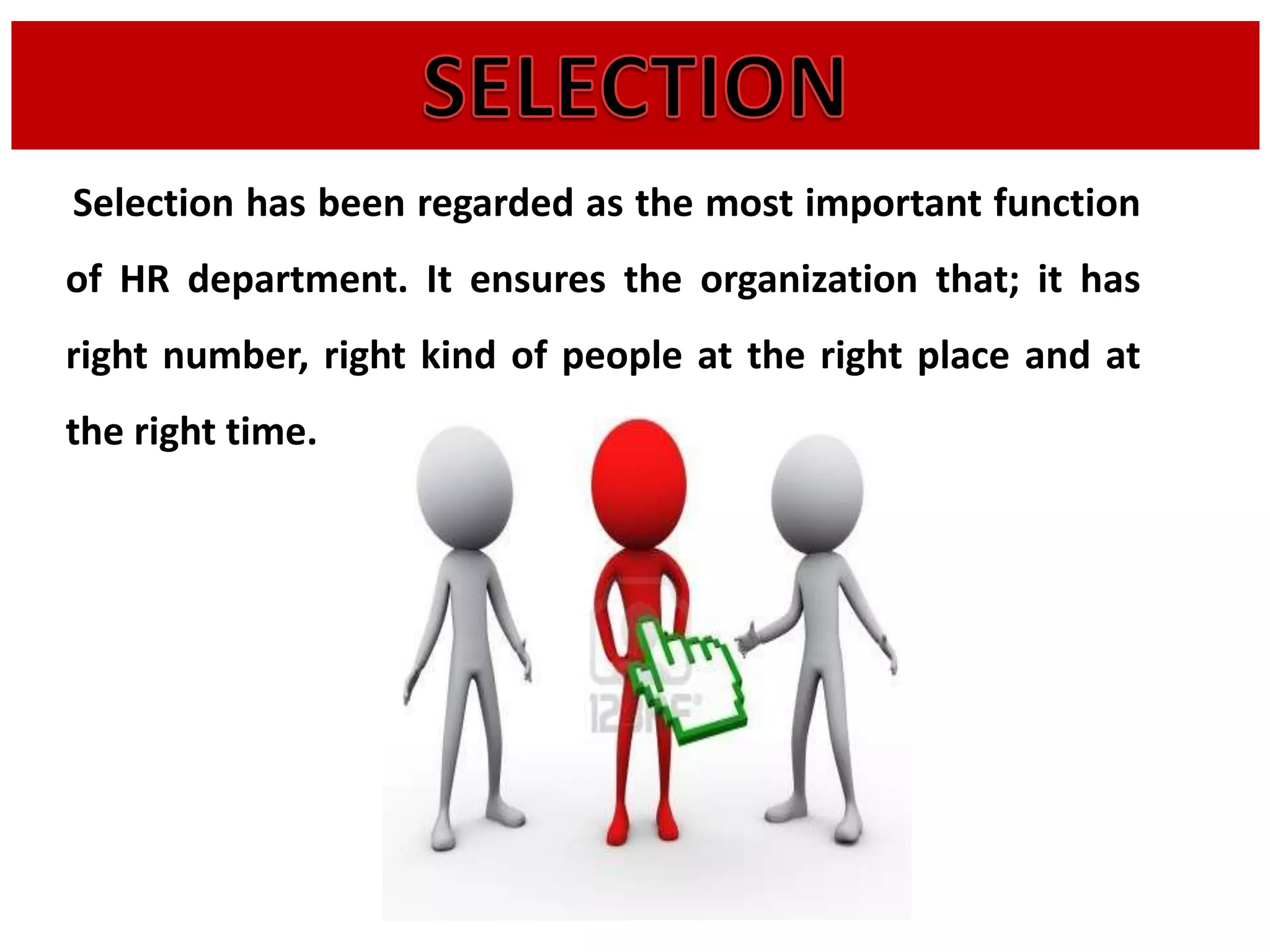 Selection has been regarded as the most important function
of HR department. It ensures the organization that; it has
right number, right kind of people at the right place and at
the right time.