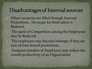 a) When vacancies are filled through Internal
   Promotions , the scope for fresh talent is
   Reduced.
b) The spirit of Competition among the Employees
   may be Reduced.
c) The employees may become lethargic if they are
   sure of time bound promotions.
d) Frequent transfers of Employees may reduce the
   overall productivity of an Organization.
 