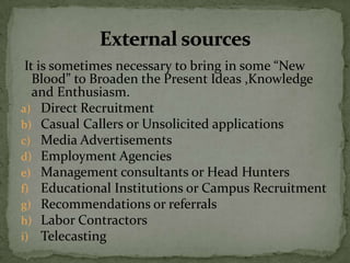 It is sometimes necessary to bring in some “New
   Blood” to Broaden the Present Ideas ,Knowledge
   and Enthusiasm.
a) Direct Recruitment
b) Casual Callers or Unsolicited applications
c) Media Advertisements
d) Employment Agencies
e) Management consultants or Head Hunters
f) Educational Institutions or Campus Recruitment
g) Recommendations or referrals
h) Labor Contractors
i) Telecasting
 