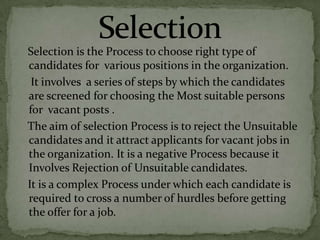 Selection is the Process to choose right type of
candidates for various positions in the organization.
 It involves a series of steps by which the candidates
are screened for choosing the Most suitable persons
for vacant posts .
The aim of selection Process is to reject the Unsuitable
candidates and it attract applicants for vacant jobs in
the organization. It is a negative Process because it
Involves Rejection of Unsuitable candidates.
It is a complex Process under which each candidate is
required to cross a number of hurdles before getting
the offer for a job.
 