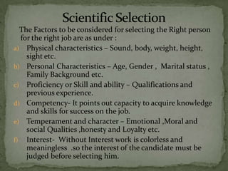 The Factors to be considered for selecting the Right person
  for the right job are as under :
a) Physical characteristics – Sound, body, weight, height,
    sight etc.
b) Personal Characteristics – Age, Gender , Marital status ,
    Family Background etc.
c) Proficiency or Skill and ability – Qualifications and
    previous experience.
d) Competency- It points out capacity to acquire knowledge
    and skills for success on the job.
e) Temperament and character – Emotional ,Moral and
    social Qualities ,honesty and Loyalty etc.
f) Interest- Without Interest work is colorless and
    meaningless .so the interest of the candidate must be
    judged before selecting him.
 