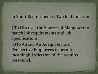 In Short Recruitment is Two fold function:

1) To Discover the Sources of Manpower to
 match job requirements and job
 Specifications.
 2)To Attract An Adequate no. of
 Perspective Employees to permit
 meaningful selection of the required
 personnel.
 