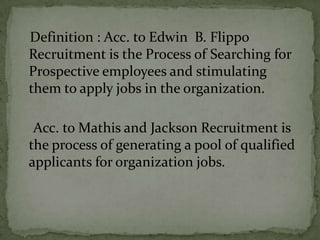 Definition : Acc. to Edwin B. Flippo
Recruitment is the Process of Searching for
Prospective employees and stimulating
them to apply jobs in the organization.

 Acc. to Mathis and Jackson Recruitment is
the process of generating a pool of qualified
applicants for organization jobs.
 