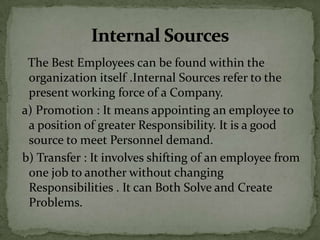 The Best Employees can be found within the
 organization itself .Internal Sources refer to the
 present working force of a Company.
a) Promotion : It means appointing an employee to
 a position of greater Responsibility. It is a good
 source to meet Personnel demand.
b) Transfer : It involves shifting of an employee from
 one job to another without changing
 Responsibilities . It can Both Solve and Create
 Problems.
 