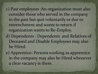 c) Past employees :An organization must also
  consider those who served in the company
  in the past but quit voluntarily or due to
  retrenchment and wants to return if
  organization wants to Re-Employ.
d) Dependents : Dependents and Relatives of
  Deceased and Disable Employees may also
  be Hired.
e) Apprentice: Persons working as apprentice
  in the company may also be Hired whenever
  a clear vacancy is there.
 